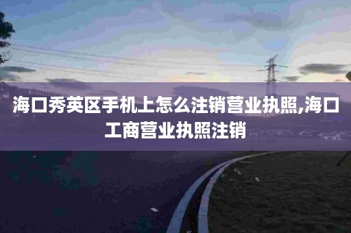 海口秀英区手机上怎么注销营业执照,海口工商营业执照注销