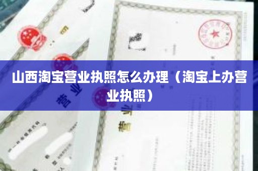 山西淘宝营业执照怎么办理（淘宝上办营业执照）