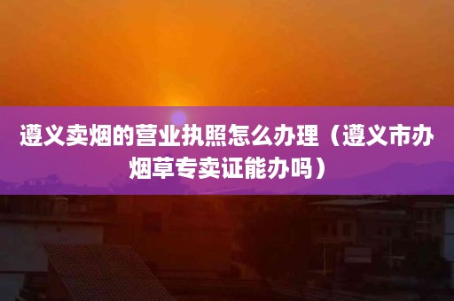 遵义卖烟的营业执照怎么办理（遵义市办烟草专卖证能办吗）
