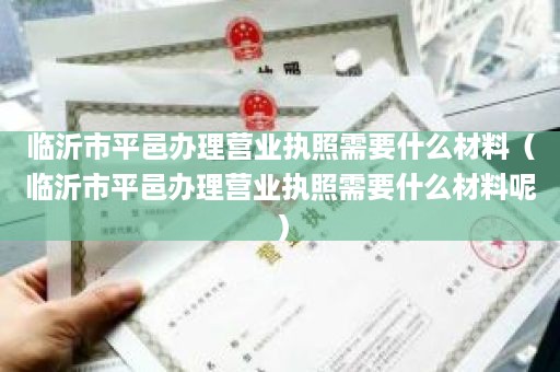 临沂市平邑办理营业执照需要什么材料（临沂市平邑办理营业执照需要什么材料呢）