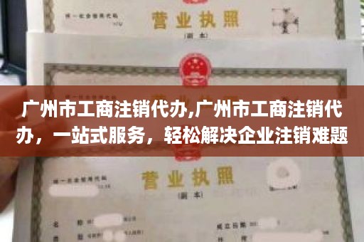 广州市工商注销代办,广州市工商注销代办，一站式服务，轻松解决企业注销难题