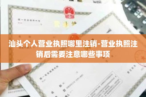 汕头个人营业执照哪里注销-营业执照注销后需要注意哪些事项