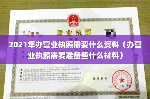 2021年办营业执照需要什么资料（办营业执照需要准备些什么材料）