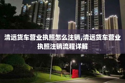 清远货车营业执照怎么注销,清远货车营业执照注销流程详解