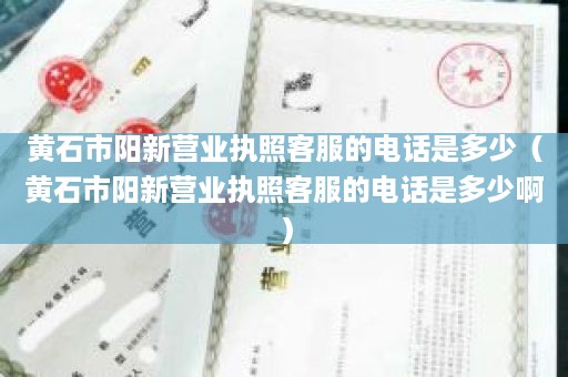 黄石市阳新营业执照客服的电话是多少（黄石市阳新营业执照客服的电话是多少啊）