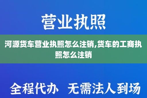 河源货车营业执照怎么注销,货车的工商执照怎么注销