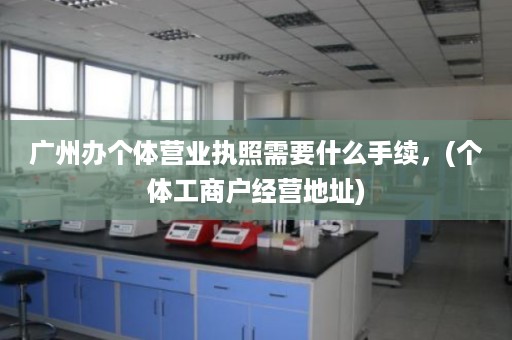广州办个体营业执照需要什么手续，(个体工商户经营地址)