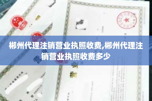 郴州代理注销营业执照收费,郴州代理注销营业执照收费多少