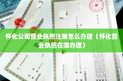 怀化公司营业执照注册怎么办理（怀化营业执照在哪办理）