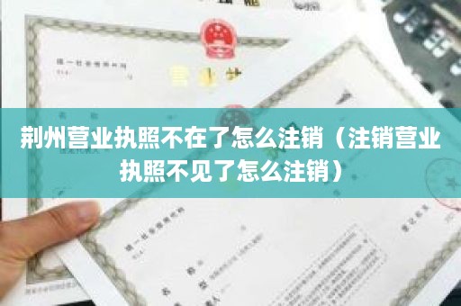 荆州营业执照不在了怎么注销（注销营业执照不见了怎么注销）