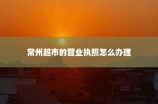 常州超市的营业执照怎么办理
