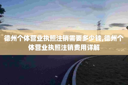 德州个体营业执照注销需要多少钱,德州个体营业执照注销费用详解