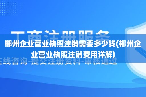 郴州企业营业执照注销需要多少钱(郴州企业营业执照注销费用详解)