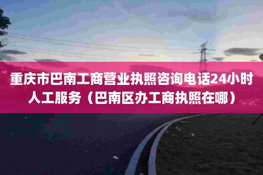 重庆市巴南工商营业执照咨询电话24小时人工服务（巴南区办工商执照在哪）