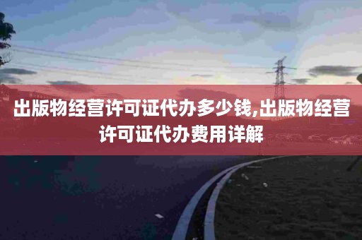 出版物经营许可证代办多少钱,出版物经营许可证代办费用详解