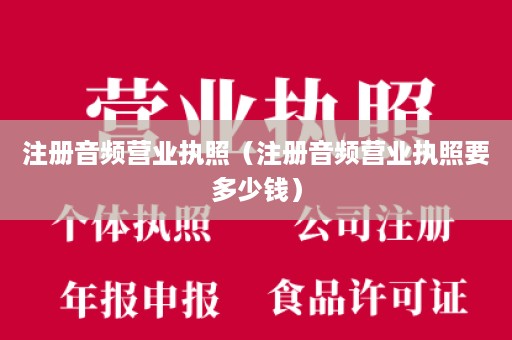 注册音频营业执照（注册音频营业执照要多少钱）