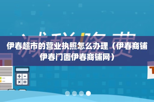 伊春超市的营业执照怎么办理（伊春商铺伊春门面伊春商铺网）