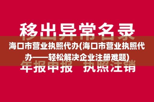海口市营业执照代办(海口市营业执照代办——轻松解决企业注册难题)