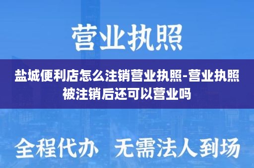 盐城便利店怎么注销营业执照-营业执照被注销后还可以营业吗