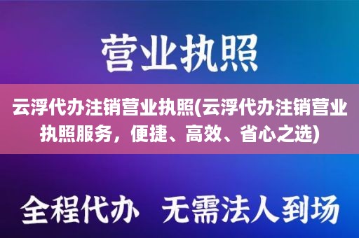 云浮代办注销营业执照(云浮代办注销营业执照服务，便捷、高效、省心之选)