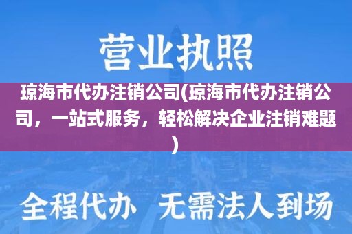 琼海市代办注销公司(琼海市代办注销公司，一站式服务，轻松解决企业注销难题)