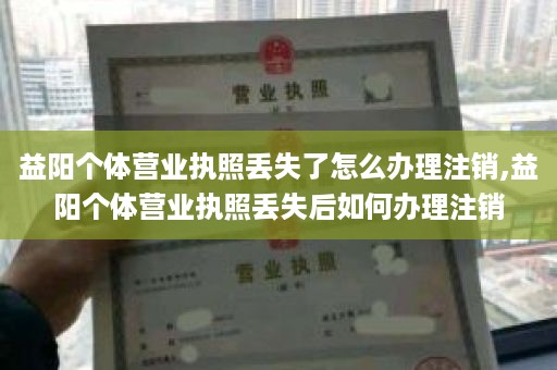 益阳个体营业执照丢失了怎么办理注销,益阳个体营业执照丢失后如何办理注销