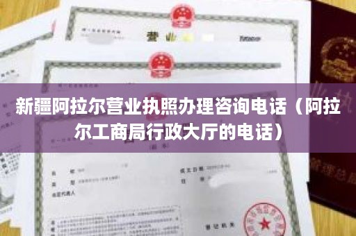 新疆阿拉尔营业执照办理咨询电话（阿拉尔工商局行政大厅的电话）