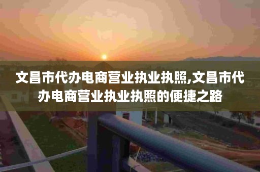 文昌市代办电商营业执业执照,文昌市代办电商营业执业执照的便捷之路