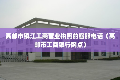 高邮市镇江工商营业执照的客服电话（高邮市工商银行网点）