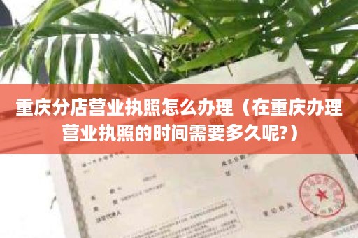 重庆分店营业执照怎么办理（在重庆办理营业执照的时间需要多久呢?）