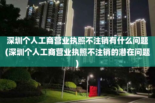 深圳个人工商营业执照不注销有什么问题(深圳个人工商营业执照不注销的潜在问题)