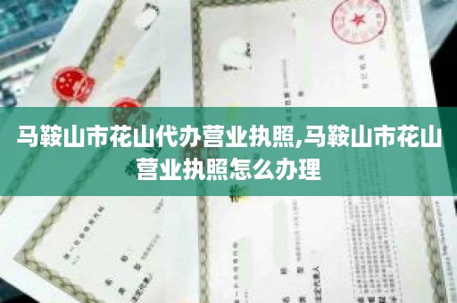 马鞍山市花山代办营业执照,马鞍山市花山营业执照怎么办理