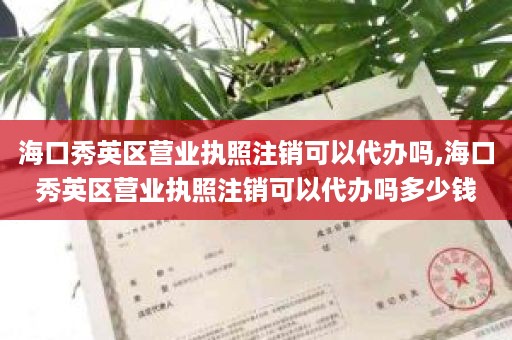 海口秀英区营业执照注销可以代办吗,海口秀英区营业执照注销可以代办吗多少钱