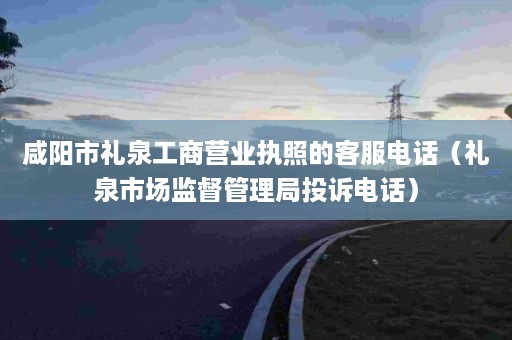 咸阳市礼泉工商营业执照的客服电话（礼泉市场监督管理局投诉电话）