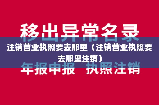 注销营业执照要去那里（注销营业执照要去那里注销）
