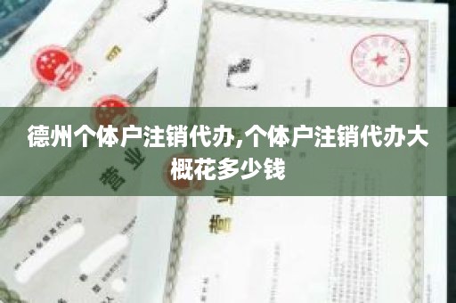 德州个体户注销代办,个体户注销代办大概花多少钱