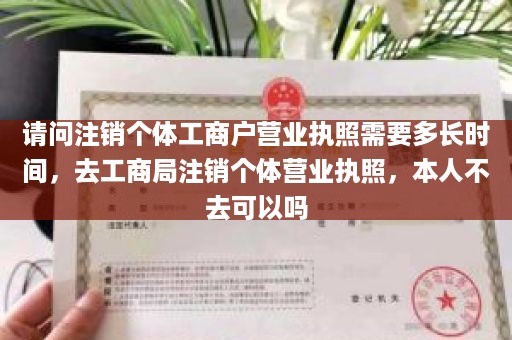 请问注销个体工商户营业执照需要多长时间，去工商局注销个体营业执照，本人不去可以吗