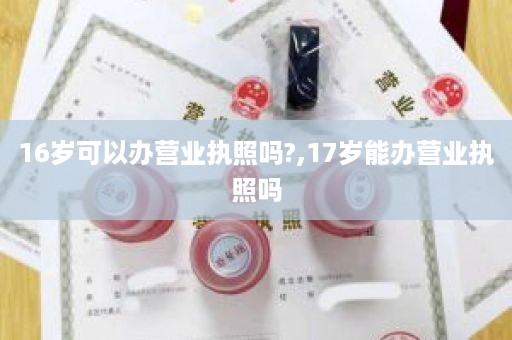 16岁可以办营业执照吗?,17岁能办营业执照吗