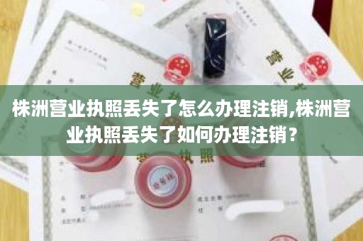 株洲营业执照丢失了怎么办理注销,株洲营业执照丢失了如何办理注销？