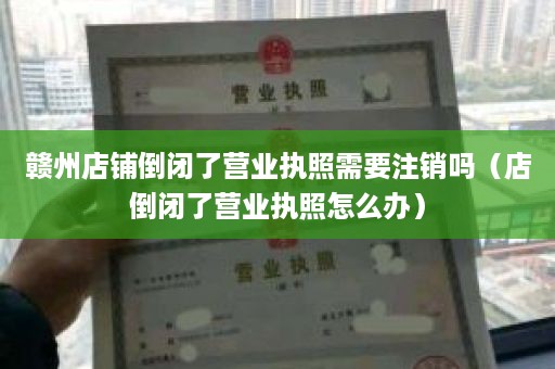 赣州店铺倒闭了营业执照需要注销吗（店倒闭了营业执照怎么办）