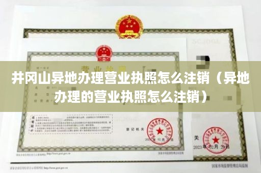 井冈山异地办理营业执照怎么注销（异地办理的营业执照怎么注销）