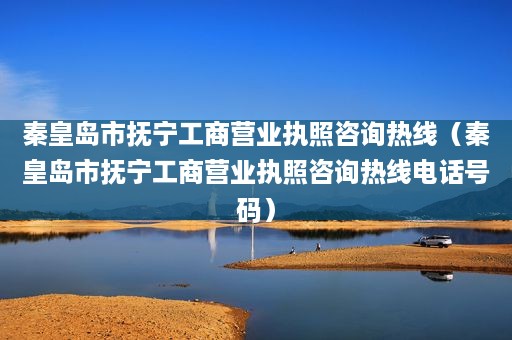 秦皇岛市抚宁工商营业执照咨询热线（秦皇岛市抚宁工商营业执照咨询热线电话号码）