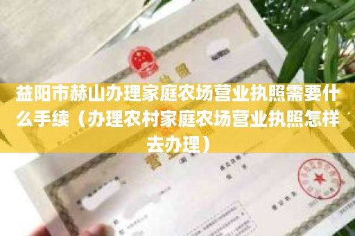 益阳市赫山办理家庭农场营业执照需要什么手续（办理农村家庭农场营业执照怎样去办理）