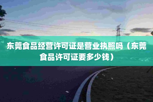 东莞食品经营许可证是营业执照吗（东莞食品许可证要多少钱）