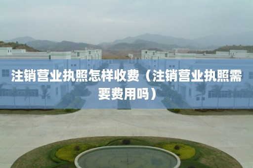 注销营业执照怎样收费（注销营业执照需要费用吗）