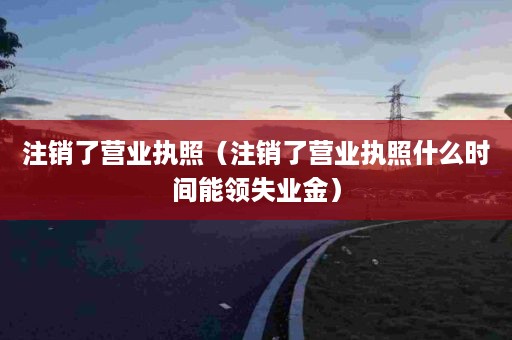 注销了营业执照（注销了营业执照什么时间能领失业金）