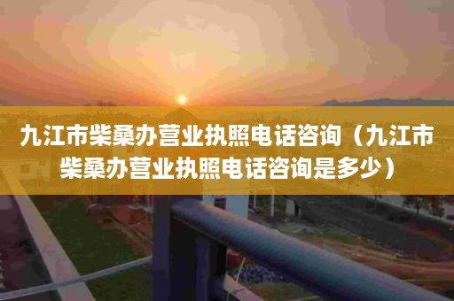 九江市柴桑办营业执照电话咨询（九江市柴桑办营业执照电话咨询是多少）