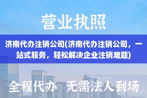 济南代办注销公司(济南代办注销公司，一站式服务，轻松解决企业注销难题)