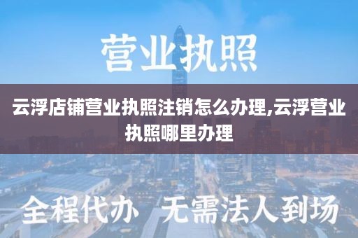 云浮店铺营业执照注销怎么办理,云浮营业执照哪里办理
