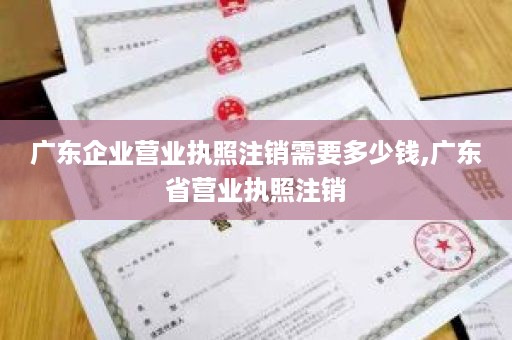 广东企业营业执照注销需要多少钱,广东省营业执照注销